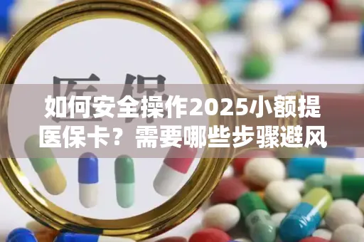 如何安全操作2025小额提医保卡？需要哪些步骤避风险？
